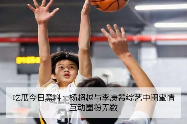 吃瓜今日黑料：杨超越与李庚希综艺中闺蜜情互动圈粉无数